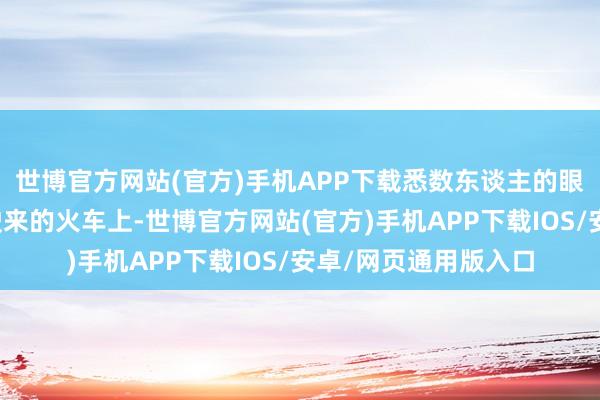世博官方网站(官方)手机APP下载悉数东谈主的眼神都聚焦在那渐渐驶来的火车上-世博官方网站(官方)手机APP下载IOS/安卓/网页通用版入口