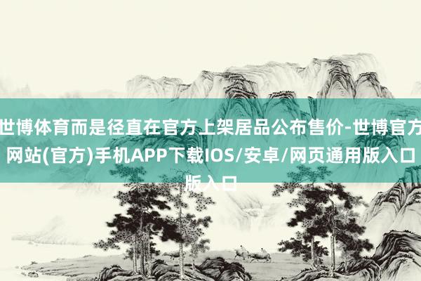 世博体育而是径直在官方上架居品公布售价-世博官方网站(官方)手机APP下载IOS/安卓/网页通用版入口