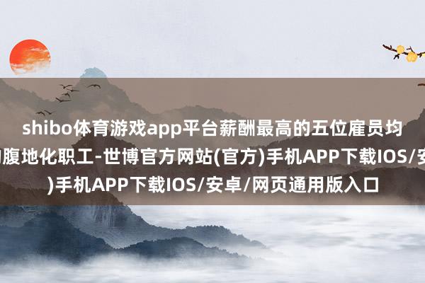 shibo体育游戏app平台薪酬最高的五位雇员均为境外子机构遴聘的腹地化职工-世博官方网站(官方)手机APP下载IOS/安卓/网页通用版入口
