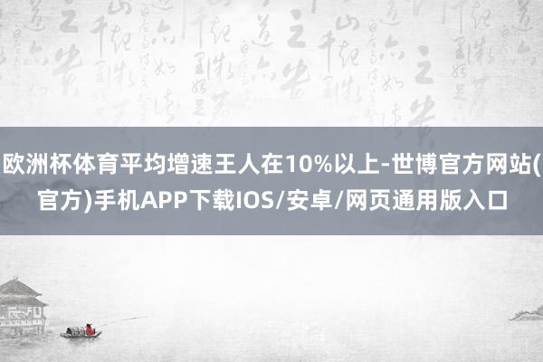 欧洲杯体育平均增速王人在10%以上-世博官方网站(官方)手机APP下载IOS/安卓/网页通用版入口