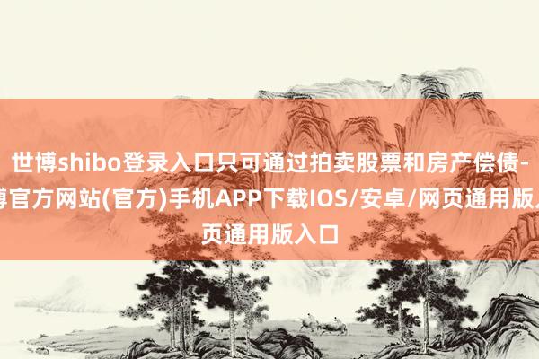 世博shibo登录入口只可通过拍卖股票和房产偿债-世博官方网站(官方)手机APP下载IOS/安卓/网页通用版入口
