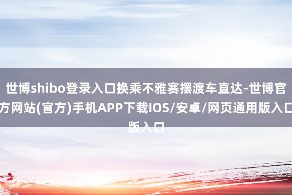 世博shibo登录入口换乘不雅赛摆渡车直达-世博官方网站(官方)手机APP下载IOS/安卓/网页通用版入口