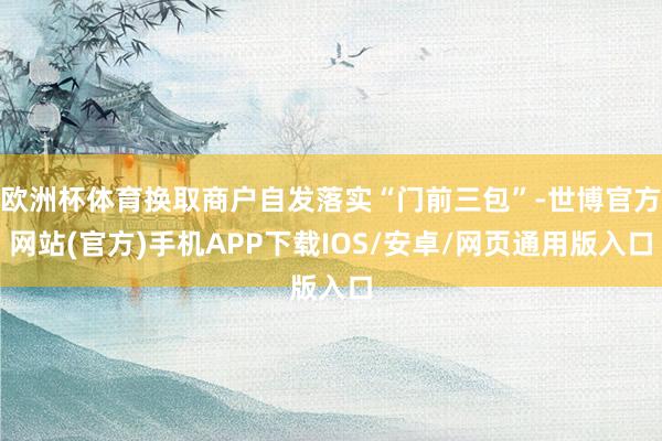 欧洲杯体育换取商户自发落实“门前三包”-世博官方网站(官方)手机APP下载IOS/安卓/网页通用版入口