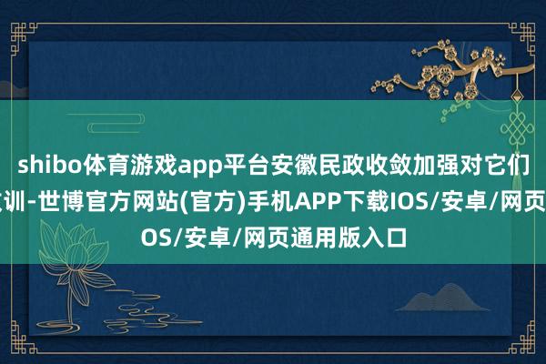 shibo体育游戏app平台安徽民政收敛加强对它们的扶握和教训-世博官方网站(官方)手机APP下载IOS/安卓/网页通用版入口