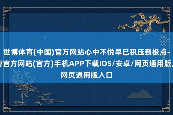 世博体育(中国)官方网站心中不悦早已积压到极点-世博官方网站(官方)手机APP下载IOS/安卓/网页通用版入口