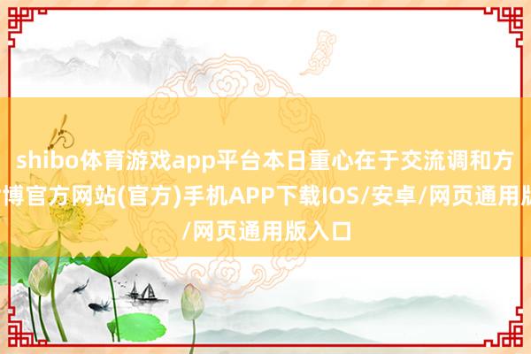 shibo体育游戏app平台本日重心在于交流调和方面-世博官方网站(官方)手机APP下载IOS/安卓/网页通用版入口