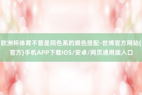 欧洲杯体育不管是同色系的顺色搭配-世博官方网站(官方)手机APP下载IOS/安卓/网页通用版入口