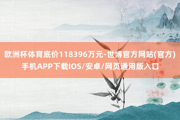欧洲杯体育底价118396万元-世博官方网站(官方)手机APP下载IOS/安卓/网页通用版入口