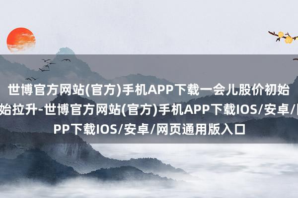 世博官方网站(官方)手机APP下载一会儿股价初始破损了5日线初始拉升-世博官方网站(官方)手机APP下载IOS/安卓/网页通用版入口