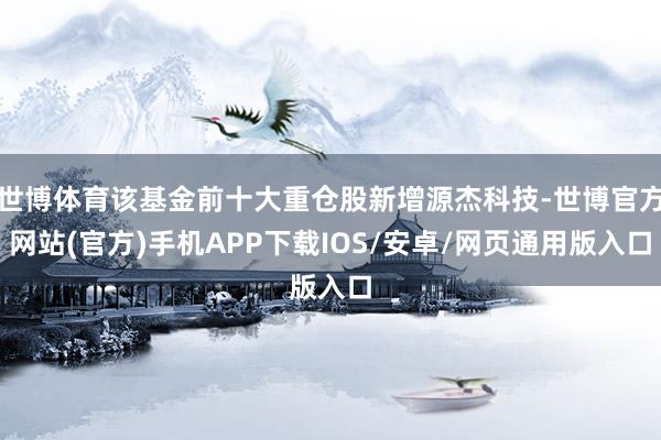 世博体育该基金前十大重仓股新增源杰科技-世博官方网站(官方)手机APP下载IOS/安卓/网页通用版入口