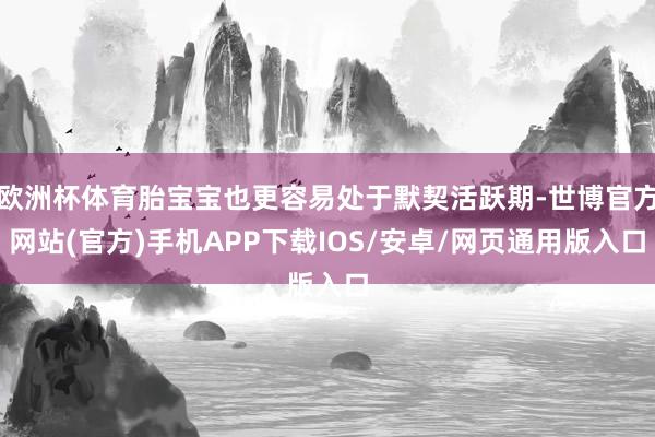 欧洲杯体育胎宝宝也更容易处于默契活跃期-世博官方网站(官方)手机APP下载IOS/安卓/网页通用版入口